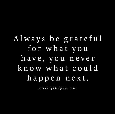 "Always be grateful for what you have, you never know what could happen next."